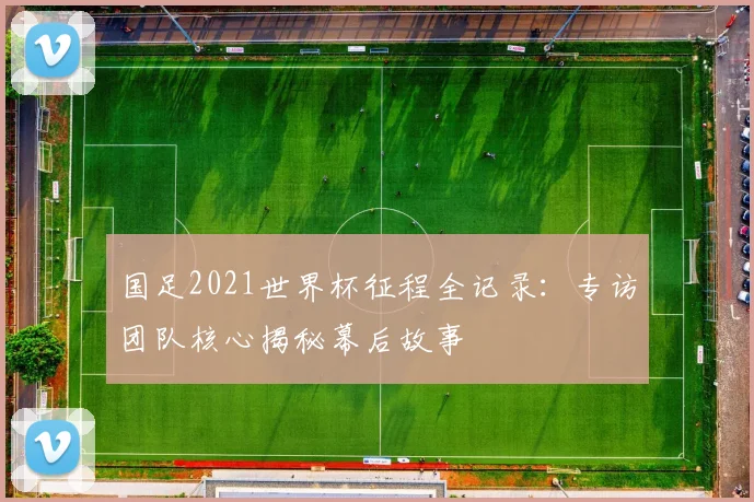 国足2021世界杯征程全记录：专访团队核心揭秘幕后故事